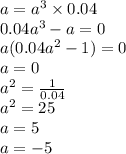 a = {a}^{3} \times 0.04 \\ 0.04 {a}^{3} - a = 0 \\ a(0.04 {a}^{2} - 1) = 0 \\ a = 0 \\ {a}^{2} = \frac{1}{0.04} \\ {a}^{2} = 25 \\ a = 5 \\ a = - 5