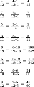 \frac{4}{12} = \frac{4*1}{12*1} = \frac{4}{12} \\ \\ &#10; \frac{7}{12} = \frac{7*1}{12*1} = \frac{7}{12} \\ \\ &#10; \frac{5}{11} = \frac{5*1}{11*1} = \frac{5}{11} \\ \\ &#10; \frac{3}{11} = \frac{3*1}{11*1} = \frac{3}{11} \\ \\ &#10; \frac{6}{19} = \frac{6*18}{19*18} = \frac{108}{342} \\ \\ &#10; \frac{6}{18} = \frac{6*19}{18*19} = \frac{114}{342} \\ \\ &#10; \frac{9}{10} = \frac{9*6}{10*6} = \frac{54}{60} \\ \\ &#10; \frac{9}{12} = \frac{9*5}{12*5} = \frac{45}{60} &#10;