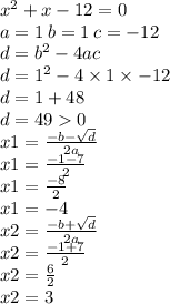 {x}^{2} + x - 12 = 0 \\a = 1 \: b = 1 \: c = - 12 \\ d = {b}^{2} - 4ac \\ d = {1}^{2} - 4 \times 1 \times - 12 \\ d = 1 + 48 \\ d = 49 0 \\ x1 = \frac{ - b - \sqrt{d} }{2a} \\ x1 = \frac{ - 1 - 7}{2} \\ x1 = \frac{ - 8}{2} \\ x1 = - 4 \\ x2 = \frac{ - b + \sqrt{d} }{2a} \\ x2 = \frac{ - 1 + 7}{2} \\ x2 = \frac{6}{2} \\ x2 = 3