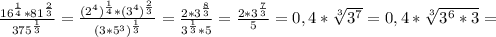 \frac{16 ^{ \frac{1}{4} } *81 ^{ \frac{2}{3} } }{375 ^{ \frac{1}{3} } }= \frac{(2 ^{4}) ^{ \frac{1}{4} } *(3 ^{4} )^{ \frac{2}{3} } }{(3*5 ^{3} ) ^{ \frac{1}{3} } }= \frac{2*3 ^{ \frac{8}{3} } }{3 ^{ \frac{1}{3} }*5 }= \frac{2*3 ^{ \frac{7}{3} } }{5} =0,4* \sqrt[3]{3 ^{7} }=0,4* \sqrt[3]{3 ^{6}*3 }=