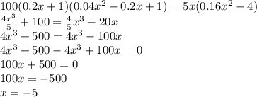 100(0.2x + 1)(0.04x {}^{2} - 0.2x + 1) = 5x(0.16x {}^{2} - 4) \\ \frac{4x {}^{3} }{5} + 100 = \frac{4}{5} x {}^{3} - 20x \\ 4x {}^{3} + 500 = 4x {}^{3} - 100x \\ 4x {}^{3} + 500 - 4x {}^{3} + 100x = 0 \\ 100x + 500 = 0 \\ 100x = - 500 \\ x = - 5