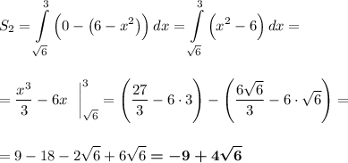 \displaystyle S_2=\int\limits^3_{\sqrt6} {\Big(0-\big(6-x^2\big)\Big)} \, dx=\int\limits^3_{\sqrt6} {\Big(x^2-6\Big)} \, dx =\\\\\\=\dfrac{x^3}3-6x~~\bigg|_{\sqrt6}^3=\Bigg(\dfrac{27}3-6\cdot 3\Bigg)-\Bigg(\dfrac{6\sqrt6}3-6\cdot \sqrt6\Bigg)=\\\\\\=9-18-2\sqrt6+6\sqrt6\boldsymbol{=-9+4\sqrt6}