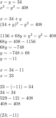 x - y = 34 \\ {x}^{2} - {y}^{2} = 408 \\ \\ x =34 + y \\ ({34 + y})^{2} - {y}^{2} = 408 \\ \\ 1156 + 68y + {y}^{2} - {y}^{2} = 408 \\ 68y = 408 - 1156 \\ 68y =- 748 \\ y = -748 \div 68 \\ y = -11\\ \\ x = 34 -11\\ x = 23\\ \\ 23-(-11)=34 \\ 34=34 \\ 529-121=408 \\ 408=408\\ \\ (23; -11)