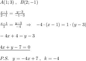 A(1;3)\; ,\; \; B(2;-1)\\\\ \frac{x-1}{2-1}=\frac{y-3}{-1-3} \\\\ \frac{x-1}{1}=\frac{y-3}{-4} \; \; \Rightarrow \; \; \; -4\cdot (x-1)=1\cdot (y-3)\\\\-4x+4=y-3\\\\\underline {4x+y-7=0}\\\\P.S.\; \; \; y=-4x+7\; ,\; \; k=-4