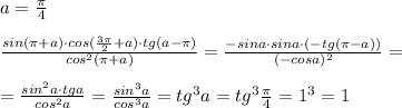 a=\frac{\pi }{4}\\\\ \frac{sin(\pi +a)\cdot cos(\frac{3\pi }{2}+a)\cdot tg(a-\pi )}{cos^2(\pi +a)}=\frac{-sina\cdot sina\cdot (-tg(\pi -a))}{(-cosa)^2}=\\\\=\frac{sin^2a\cdot tga}{cos^2a}= \frac{sin^3a}{cos^3a} =tg^3a=tg^3\frac{\pi}{4}=1^3=1