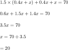 1.5 \times (0.4x + x) + 0.4x + x = 70 \\ \\ 0.6x + 1.5x + 1.4 x = 70 \\ \\ 3.5x = 70 \\ \\ x = 70 \div 3.5 \\ \\ = 20