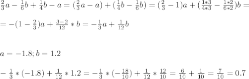 \frac{2}{3}a - \frac{1}{6}b+ \frac{1}{4}b - a = (\frac{2}{3}a -a) + ( \frac{1}{4}b - \frac{1}{6}b) = (\frac{2}{3} - 1)a + ( \frac{1*3}{4*3} - \frac{1*2}{6*2})b = \\ \\ &#10;= - ( 1 - \frac{2}{3})a + \frac{3 - 2}{12} *b = - \frac{1}{3}a + \frac{1}{12} b \\ \\ \\ &#10;a=-1.8 ; b=1.2 \\ \\ &#10;- \frac{1}{3}* ( - 1.8) + \frac{1}{12}*1.2= - \frac{1}{3}* (- \frac{18}{10} ) + \frac{1}{12}* \frac{12}{10} = \frac{6}{10} + \frac{1}{10} = \frac{7}{10} = 0.7