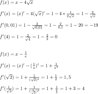 f(x) = x - 4 \sqrt{x} \\\\f'(x)=(x)' - 4( \sqrt{x} )'=1-4* \frac{1}{2 \sqrt{x} } =1- \frac{2}{ \sqrt{x} }\\\\ f'(0,01)=1- \frac{2}{ \sqrt{0,01} } =1- \frac{2}{0,1}=1-20=-19\\\\f'(4)=1- \frac{2}{ \sqrt{4} } = 1-\frac{2}{2} =0\\\\\\f(x)=x- \frac{1}{x}\\\\f'(x) = (x)' - ( \frac{1}{x} )'=1+ \frac{1}{ x^{2} }\\\\f'( \sqrt{2} )=1+ \frac{1}{( \sqrt{2}) ^{2} }=1+ \frac{1}{2}=1,5\\\\f'( \frac{1}{ \sqrt{3} })=1+ \frac{1}{( \frac{1}{ \sqrt{3} } ) ^{2} } =1+ \frac{1}{ \frac{1}{3} } =1+3=4