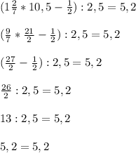 (1 \frac{2}{7} * 10,5 - \frac{1}{2} ) : 2,5 = 5,2 \\ \\ &#10;( \frac{9}{7} * \frac{21}{2} - \frac{1}{2} ) : 2,5 = 5,2 \\ \\ &#10;( \frac{27}{2} -\frac{1}{2} ) : 2,5 = 5,2 \\ \\ &#10; \frac{26}{2} :2,5 = 5,2 \\ \\ &#10;13 : 2,5 = 5,2 \\ \\ &#10;5,2 = 5,2