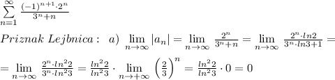 \sum \limits _{n=1}^{\infty }\frac{(-1)^{n+1}\cdot 2^{n}}{3^{n}+n}\\\\Priznak\; Lejbnica:\; \; a)\; \lim\limits _{n \to \infty} |a_n |= \lim\limits _{n \to \infty}\, \frac{2^{n}}{3^{n}+n}= \lim\limits _{n \to \infty}\, \frac{2^{n}\cdot ln2}{3^{n}\cdot ln3+1}=\\\\=\lim\limits _{n \to \infty}\,\frac{2^{n}\cdot ln^22}{3^{n}\cdot ln^23}=\frac{ln^22}{ln^23}\cdot \lim\limits _{n \to +\infty}\, \Big (\frac{2}{3}\Big )^{n}=\frac{ln^22}{ln^23}\cdot 0=0