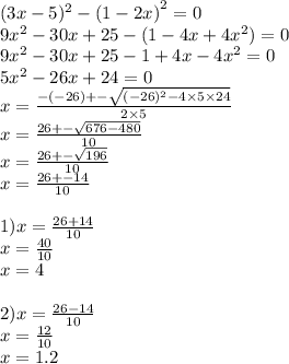 (3x - 5) ^{2} - {(1 - 2x)}^{2} = 0 \\ 9 {x}^{2} - 30x + 25 - (1 - 4x + 4 {x}^{2} ) = 0 \\ 9 {x}^{2} - 30x + 25 -1 + 4x - 4 {x}^{2} = 0 \\ 5 {x}^{2} - 26x + 24 = 0 \\ x = \frac{ - ( - 26) + - \sqrt{( - 26) ^{2} - 4\times 5 \times 24} }{2 \times 5} \\ x = \frac{26 + - \sqrt{676 - 480} }{10} \\ x = \frac{26 + - \sqrt{196} }{10} \\ x = \frac{26 + - 14}{10} \\ \\ 1)x = \frac{26 + 14}{10} \\ x = \frac{40}{10} \\ x = 4 \\ \\ 2)x = \frac{26 - 14}{10} \\ x = \frac{12}{10} \\ x = 1.2