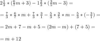 2 \frac{1}{3} *( \frac{6}{7} m + 3) - 1 \frac{2}{3} *( \frac{3}{5} m - 3) = \\ \\ &#10;= \frac{7}{3} * \frac{6}{7} *m + \frac{7}{3} * \frac{3}{1} - \frac{5}{3} * \frac{3}{5} *m - \frac{5}{3} *(- \frac{3}{1} ) = \\ \\ &#10;= 2m + 7 - m + 5 = (2m -m) +(7+5) = \\ \\ &#10;= m +12