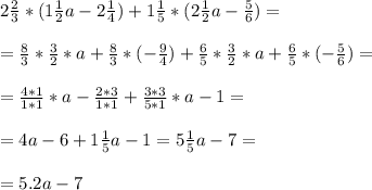 2 \frac{2}{3} *(1 \frac{1}{2} a - 2 \frac{1}{4} ) + 1 \frac{1}{5} *(2 \frac{1}{2} a - \frac{5}{6} )= \\ \\ &#10;= \frac{8}{3} * \frac{3}{2} *a+ \frac{8}{3} *(- \frac{9}{4} ) + \frac{6}{5} * \frac{3}{2}*a + \frac{6}{5} *(-\frac{5}{6} ) = \\ \\&#10;= \frac{4*1}{1*1} * a - \frac{2*3}{1*1} + \frac{3*3}{5*1} *a - 1 = \\ \\ &#10;= 4a - 6 + 1 \frac{1}{5} a - 1 = 5 \frac{1}{5} a - 7 = \\ \\ &#10;= 5.2a - 7