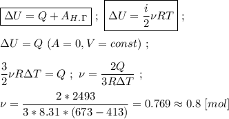 \boxed{\Delta U = Q + A _H _. _\Gamma } \ ; \ \boxed{\Delta U = \dfrac{i}{2} \nu RT } \ ; \\ \\ \Delta U = Q \ (A = 0, V = const)\ ; \\ \\ \dfrac{3}{2} \nu R \Delta T = Q \ ; \ \nu = \dfrac{2Q}{3R \Delta T} \ ; \\ \\ \nu = \dfrac{2 * 2493}{3 * 8.31 * (673 - 413)} = 0.769 \approx 0.8 \ [mol]