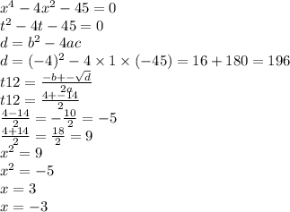 {x}^{4} - 4 {x}^{2} - 45 = 0 \\ t {}^{2} - 4t - 45 = 0 \\ d = {b}^{2} - 4ac \\ d = ( - 4) {}^{2} - 4 \times 1 \times ( - 45) = 16 + 180 = 196 \\ t12 = \frac{ - b + - \sqrt{d} }{2a} \\ t1 2 = \frac{4 + - 14}{2} \\ \frac{4 - 14}{2} = - \frac{10}{2} = - 5 \\ \frac{4 + 14}{2} = \frac{18}{2} = 9 \\ {x}^{2} = 9 \\ {x}^{2} = - 5 \\ x = 3 \\ x = - 3