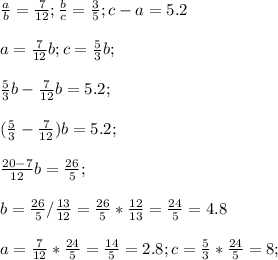 \frac{a}{b}= \frac{7}{12} ; \frac{b}{c} = \frac{3}{5};c-a=5.2 \\ \\ &#10;a= \frac{7}{12} b ; c= \frac{5}{3}b; \\ \\ &#10; \frac{5}{3}b-\frac{7}{12} b=5.2; \\ \\ &#10; (\frac{5}{3}-\frac{7}{12}) b=5.2; \\ \\ &#10; \frac{20-7}{12} b= \frac{26}{5} ; \\ \\ &#10;b=\frac{26}{5} / \frac{13}{12} =\frac{26}{5} * \frac{12}{13} =&#10; \frac{24}{5} =4.8 \\ \\ &#10;a= \frac{7}{12} *\frac{24}{5}= \frac{14}{5}=2.8 ; c= \frac{5}{3}* \frac{24}{5}=8; \\ \\