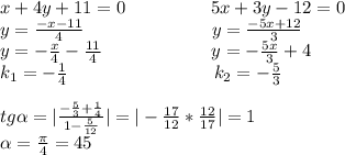 x+4y+11=0\ \ \ \ \ \ \ \ \ \ \ \ \ \ 5x+3y-12=0\\y= \frac{-x-11}{4}\ \ \ \ \ \ \ \ \ \ \ \ \ \ \ \ \ \ \ \ \ y=\frac{-5x+12}{3}\\y= -\frac{x}{4}- \frac{11}{4}\ \ \ \ \ \ \ \ \ \ \ \ \ \ \ \ \ \ y= -\frac{5x}{3}+ 4\\k_1= -\frac{1}{4}\ \ \ \ \ \ \ \ \ \ \ \ \ \ \ \ \ \ \ \ \ \ \ \ k_2= -\frac{5}{3}\\\\tg \alpha = |\frac{ -\frac{5}{3}+ \frac{1}{4} }{1-\frac{5}{12} }|= | -\frac{17}{12}* \frac{12}{17}|=1\\ \alpha = \frac{ \pi }{4}=45