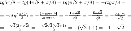 tg5 \pi /8 = tg(4 \pi /8+ \pi /8)=tg( \pi /2+ \pi /8)=-ctg \pi /8=\\\\=-ctg( \frac{ \pi /4}{2})= - \frac{1+cos \pi /4}{sin \pi /4}= - \frac{1+ \frac{ \sqrt{2} }{2} }{ \frac{ \sqrt{2} }{2} }=- \frac{ \frac{2+ \sqrt{2} }{2} }{\frac{ \sqrt{2} }{2}} = - \frac{2+ \sqrt{2} }{ \sqrt{2} }=\\\\=- \frac{ \sqrt{2}(2+ \sqrt{2}) }{2}=- \frac{ \sqrt{2} \sqrt{2}( \sqrt{2}+1) }{2}=-( \sqrt{2}+1)=-1- \sqrt{2}