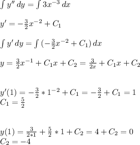 \int\limits {y''} \, dy = \int\limits {3x^{-3}} \, dx \\ \\ y' = - \frac{3}{2} x^{-2} + C_1 \\ \\ \int\limits {y'} \, dy = \int\limits {(-\frac{3}{2} x^{-2} + C_1 )} \, dx \\ \\ y = \frac{3}{2} x^{-1} + C_1 x + C_2 = \frac{3}{2x} + C_1 x + C_2 \\ \\ \\ y'(1) = - \frac{3}{2} * 1^{-2} + C_1 = - \frac{3}{2} + C_1 = 1 \\ C_1 = \frac{5}{2} \\ \\ \\ y(1) = \frac{3}{2*1} + \frac{5}{2} * 1 + C_2 = 4 + C_2 = 0 \\ C_2 = -4