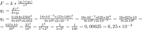 F = k * \frac{|q_1|*|q_2|}{r^2} \\ q_1 = \frac{Fr^2}{k*q_2} \\ q_1 = \frac{0,018*2500^2}{9*10^9*0,002} = \frac{18*10^-^3*(25*100)^2}{9*10^9*2*10^-^3} = \frac{18*10^-^3*625*10^4}{9*10^9*2*10^-^3} = \frac{18*625*10}{9*2*10^6} = \\ = \frac{625*10}{10^6} = \frac{25^2}{10^5} = \frac{5^4}{5^5*2^5} = \frac{1}{5*2^5} = \frac{1}{160} = 0,00625 = 6,25 * 10^-^3