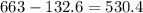 663 - 132.6 = 530.4