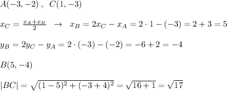 A(-3,-2)\; ,\; \; C(1,-3)\\\\x_{C}= \frac{x_{A}+x_{B}}{2}\; \; \to \; \; x_{B}=2x_{C}-x_{A}=2\cdot 1-(-3)=2+3=5\\\\y_{B}=2y_{C}-y_{A}=2\cdot (-3)-(-2)=-6+2=-4\\\\B(5,-4)\\\\|BC|=\sqrt{(1-5)^2+(-3+4)^2}=\sqrt{16+1}=\sqrt{17}