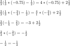 \frac{2}{3} ( \frac{1}{3}*(-0.75) - \frac{1}{2} ) = 4*(-0.75) + 2 \frac{1}{2} \\ \\ &#10;\frac{2}{3} ( \frac{1}{3}* (-\frac{3}{4} ) - \frac{1}{2} ) = \frac{4}{1} *(- \frac{3}{4} ) + 2 \frac{1}{2} \\ \\ &#10; \frac{2}{3} ( - \frac{1}{4} - \frac{2}{4} ) = - 3 + 2 \frac{1}{2} \\ \\ &#10; \frac{2}{3} * (- \frac{3}{4} ) = - \frac{1}{2} \\ \\ &#10;- \frac{1}{2} = - \frac{1}{2}