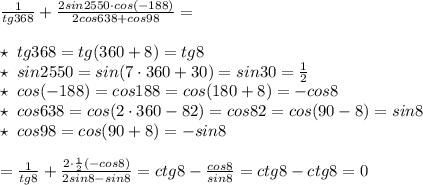 \frac{1}{tg368}+\frac{2sin2550\cdot cos(-188)}{2cos638+cos98}=\\\\\star \; tg368=tg(360+8)=tg8\\\star \; sin2550=sin(7\cdot 360+30)=sin30=\frac{1}{2}\\\star \; cos(-188)=cos188=cos(180+8)=-cos8\\\star \; cos638=cos(2\cdot 360-82)=cos82=cos(90-8)=sin8\\\star \; cos98=cos(90+8)=-sin8\\\\=\frac{1}{tg8}+\frac{2\cdot \frac{1}{2}\codt (-cos8)}{2sin8-sin8}=ctg8-\frac{cos8}{sin8}=ctg8-ctg8=0