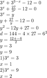 3 {}^{x} + 3 {}^{3 - x} - 12 = 0 \\ 3 {}^{x} + \frac{27}{3 {}^{x} } - 12 = 0 \\ 3 {}^{x} = y \\ y + \frac{27}{y} - 12 = 0 \\ y {}^{2} - 12y + 27 = 0 \\ d = 144 - 4 \times 27 = 6 {}^{2} \\ y = \frac{12 + - 6}{2} \\ y = 3 \\ y = 9 \\ 1)3 {}^{x} =3 \\ x = 1 \\ 2)3 {}^{x} = 9 \\ x = 2