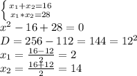 \left \{ {{x_1+x_2=16} \atop{x_1*x_2=28}} \right. \\ x^2-16+28=0 \\D=256-112=144=12^2 \\ x_1=\frac{16-12}{2}=2 \\ x_2=\frac{16+12}{2}=14