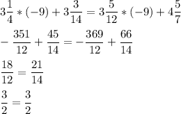 \displaystyle 3 \frac{1}{4}*(-9)+3 \frac{3}{14}=3 \frac{5}{12}*(-9)+4 \frac{5}{7} \\ \\ -\frac{351}{12}+ \frac{45}{14}= -\frac{369}{12}+ \frac{66}{14} \\ \\ \frac{18}{12}= \frac{21}{14} \\ \\ \frac{3}{2}= \frac{3}{2}