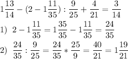 \[\begin{gathered}1\frac{{13}}{{14}}-(2-1\frac{{11}}{{35}}):\frac{9}{{25}}+\frac{4}{{21}}=\frac{3}{{14}}\hfill\\1)\;\;2-1\frac{{11}}{{35}}=1\frac{{35}}{{35}}-1\frac{{11}}{{35}}=\frac{{24}}{{35}}\hfill\\2)\;\;\frac{{24}}{{35}}:\frac{9}{{25}}=\frac{{24}}{{35}}*\frac{{25}}{9}=\frac{{40}}{{21}}=1\frac{{19}}{{21}}\hfill\\\end{gathered}\]