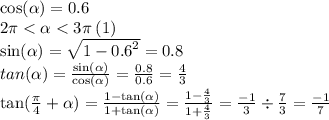 \cos( \alpha) = 0.6 \\ 2\pi < \alpha < 3\pi \: (1)\\ \sin( \alpha) = \sqrt{1 - {0.6}^{2} } = 0.8 \\tan( \alpha ) = \frac{ \sin( \alpha ) }{ \cos( \alpha ) } = \frac{0.8}{0.6} = \frac{4}{3} \\ \tan( \frac{\pi}{4} + \alpha ) = \frac{1 - \tan( \alpha ) }{1 + \tan( \alpha ) } = \frac{1 - \frac{4}{3} }{1 + \frac{4}{3} } = \frac{ - 1}{3} \div \frac{7}{3} = \frac{ - 1}{7}