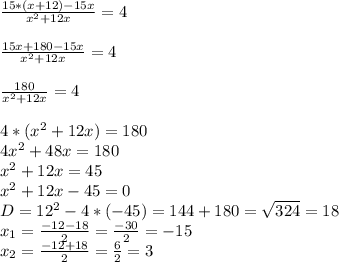 \frac{15*(x+12)-15x}{ x^{2} +12x} =4 \\ \\ \frac{15x+180-15x}{ x^{2} +12x} =4 \\ \\ \frac{180}{ x^{2} +12x} =4 \\ \\ 4*( x^{2} +12x)=180 \\ 4 x^{2} +48x=180 \\ x^{2} +12x=45 \\ x^{2} +12x-45=0 \\ D= 12^{2} -4*(-45)=144+180= \sqrt{324} =18 \\ x_{1} = \frac{-12-18}{2} = \frac{-30}{2} =-15 \\ x_{2} = \frac{-12+18}{2} = \frac{6}{2} =3 \\