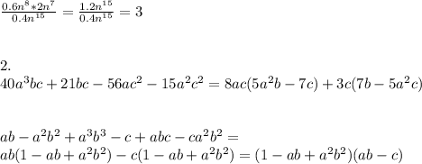 \frac{ 0.6n^{8} *2n^{7} }{0.4n^{15} } = \frac{1.2n^{15} }{0.4 n^{15} } =3 \\ \\ \\ 2. \\ 40a^{3} bc+21bc-56ac^{2} -15a^{2} c^{2}= 8ac(5 a^{2} b-7c)+3c(7b-5a^{2} c) \\ \\ \\ ab- a^{2}b^{2} + a^{3} b^{3}-c+abc -c a^{2} b^{2} = \\ ab(1-ab+a^{2} b^{2} )-c(1-ab+ a^{2} b^{2} )=(1-ab+ a^{2} b^{2} )(ab-c)