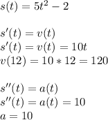 s(t)=5t^2-2 \\ \\ s'(t)=v(t) \\ s'(t)=v(t)=10t \\ v(12)=10*12=120 \\ \\ s''(t)=a(t) \\ s''(t)=a(t)=10 \\ a=10