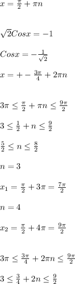 x= \frac{ \pi }{2}+ \pi n\\\\\\ \sqrt{2}Cosx=-1\\\\Cosx=- \frac{1}{ \sqrt{2} }\\\\x=+- \frac{3 \pi }{4}+2 \pi n\\\\\\3 \pi \leq \frac{ \pi }{2} + \pi n \leq \frac{9 \pi }{2} \\\\3 \leq \frac{1}{2} +n \leq \frac{9}{2} \\\\ \frac{5}{2} \leq n \leq \frac{8}{2}\\\\n=3\\\\ x_{1} =\frac{ \pi }{2} +3 \pi= \frac{7 \pi }{2}\\\\n=4\\\\ x_{2}= \frac{ \pi }{2} +4 \pi = \frac{9 \pi }{2} \\\\\\3 \pi \leq \frac{3 \pi }{4}+2 \pi n \leq \frac{9 \pi }{2} \\\\3 \leq \frac{3}{4}+2n \leq \frac{9}{2}