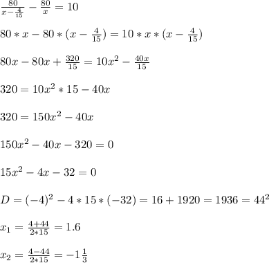 \frac{80}{x- \frac{4}{15} } - \frac{80}{x} =10 \\ \\ 80*x-80*(x- \frac{4}{15} )=10*x*(x- \frac{4}{15} ) \\ \\ 80x-80x+ \frac{320}{15} =10 x^{2} - \frac{40x}{15} \\ \\ 320=10 x^{2} *15-40x \\ \\ 320=150 x^{2} -40x \\ \\ 150 x^{2} -40x-320=0 \\ \\ 15 x^{2} -4x-32=0 \\ \\ D=(-4) ^{2} -4*15*(-32)=16+1920=1936=44 ^{2} \\ \\ x_{1} = \frac{4+44}{2*15} =1.6 \\ \\ x_{2} =\frac{4-44}{2*15} =-1 \frac{1}{3 \\ \\ }