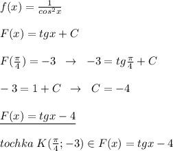 f(x)=\frac{1}{cos^2x}\\\\F(x)=tgx+C\\\\F(\frac{\pi}{4})=-3\; \; \to \; \; -3=tg\frac{\pi }{4}+C\\\\-3=1+C\; \; \to \; \; C=-4\\\\\underline {F(x)=tgx-4}\\\\tochka\; K(\frac{\pi}{4};-3)\in F(x)=tgx-4