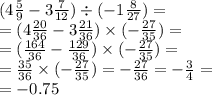 (4 \frac{5}{9} - 3 \frac{7}{12} ) \div ( - 1 \frac{8}{27} ) = \\ = (4 \frac{20}{36} - 3 \frac{21}{36} ) \times ( - \frac{27}{35} ) = \\ = (\frac{164}{36} - \frac{129}{36} ) \times ( - \frac{27}{35} ) = \\ = \frac{35}{36} \times ( - \frac{27}{35} ) = - \frac{27}{36} = - \frac{3}{4} = \\ = - 0.75