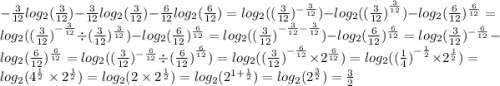 - \frac{3}{12} log_{2}( \frac{3}{12} ) - \frac{3}{12} log_{2}( \frac{3}{12} ) - \frac{6}{12} log_{2}( \frac{6}{12} ) = log_{2}(( \frac{3}{12} ) ^{ - \frac{3}{12} } ) - log_{2}( {( \frac{3}{12}) }^{ \frac{3}{12} } ) - log_{2}( \frac{6}{12} ) ^{ \frac{6}{12} } = log_{2}( ({ \frac{3}{12}) }^{ - \frac{3}{12} } \div ( \frac{3}{12} )^{ \frac{3}{12} } ) - log_{2}( \frac{6}{12} ) ^{ \frac{6}{12} } = log_{2}( {( \frac{3}{12} )}^{ - \frac{3}{12} - \frac{3}{12} } ) - log_{2}( \frac{6}{12} ) ^{ \frac{6}{12} } = log_{2}( \frac{3}{12} ) ^{ - \frac{6}{12} } - log_{2}( \frac{6}{12} ) ^{ \frac{6}{12} } = log_{2}(( \frac{3}{12}) ^{ - \frac{6}{12} } \div {( \frac{6}{12}) }^{ \frac{6}{12} } ) = log_{2}( ({ \frac{3}{12}) }^{ - \frac{6}{12} } \times {2}^{ \frac{6}{12} } ) = log_{2}(( { \frac{1}{4} )}^{ - \frac{1}{2} } \times {2}^{ \frac{1}{2} } ) = log_{2}( {4}^{ \frac{1}{2} } \times {2}^{ \frac{1}{2} } ) = log_{2}(2 \times {2}^{ \frac{1}{2} } ) = log_{2}( {2}^{1 + \frac{1}{2} } ) = log_{2}( {2}^{ \frac{3}{2} } ) = \frac{3}{2}