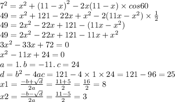 {7}^{2} = {x}^{2} + {(11 - x)}^{2} - 2x(11 - x) \times cos60 \\ 49 = {x}^{2} + 121 - 22x + {x}^{2} - 2(11x - {x}^{2} ) \times \frac{1}{2} \\ 49 = 2{x}^{2} - 22x + 121 - (11x - {x}^{2} ) \\ 49 = 2 {x}^{2} - 22x + 121 - 11x + {x}^{2} \\ 3 {x}^{2} - 33x + 72 = 0 \\ {x}^{2} - 11x + 24 = 0 \\ a = 1. \: b = - 11. \: c = 24 \\ d = {b}^{2} - 4ac = 121 - 4 \times 1 \times 24 = 121 - 96 = 25 \\ x1 = \frac{ - b + \sqrt{d} }{2a} = \frac{11 + 5}{2} = \frac{16}{2} = 8 \\ x2 = \frac{ - b - \sqrt{d} }{2a} = \frac{11 - 5}{2} = 3