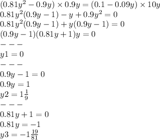 (0.81 {y}^{2} - 0.9y) \times 0.9y = (0.1 - 0.09y) \times 10y \\ 0.81 {y}^{2} (0.9y - 1) - y + 0.9 {y}^{2} = 0 \\ 0.81 {y}^{2} (0.9y - 1) + y(0.9y - 1)= 0 \\ (0.9y - 1)(0.81y + 1)y = 0 \\ - - - \\ y1 = 0 \\ - - - \\ 0.9y - 1 = 0 \\ 0.9y = 1 \\ y2 = 1 \frac{1}{9} \\ - - - \\ 0.81y + 1 = 0 \\ 0.81y = - 1 \\ y3 = - 1 \frac{19}{81}