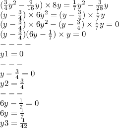 ( \frac{3}{4} {y}^{2} - \frac{9}{16} y) \times 8y = \frac{1}{7} {y}^{2} - \frac{3}{28} y \\ (y - \frac{3}{4} ) \times 6 {y}^{2} = (y - \frac{3}{4} ) \times \frac{1}{7} y \\ (y - \frac{3}{4} ) \times 6 {y}^{2} - (y - \frac{3}{4} ) \times \frac{1}{7} y = 0 \\ (y - \frac{3}{4} )(6 {y} - \frac{1}{7} ) \times y = 0 \\ - - - - \\ y1 = 0 \\ - - - \\ y - \frac{3}{4} = 0 \\ y2 = \frac{3}{4} \\ - - - \\ 6y - \frac{1}{7} = 0 \\ 6y = \frac{1}{7} \\ y3 = \frac{1}{42}