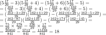 (5 \frac{17}{29} - 3)(5 \frac{17}{29} + 4) - (5 \frac{17}{29} + 6)(5 \frac{17}{29} - 5) = \\ = ( \frac{162}{29} - 3)( \frac{162}{29} + 4) - ( \frac{162}{29} + 6)( \frac{162}{29} - 5) = \\ = ( \frac{162 - 3 \times 29}{29} )( \frac{162 + 4 \times 29}{29} ) - ( \frac{162 + 6 \times 29}{29} )( \frac{162 - 5 \times 29}{29} ) = \\ = ( \frac{162 - 87}{29} )( \frac{162 + 116}{29} ) - ( \frac{162 +174 }{29} )( \frac{162 - 145}{29} ) = \\ = \frac{75}{29} \times \frac{278}{29} - \frac{336}{29} \times \frac{17}{29} = \\ = \frac{20850}{841} - \frac{5712}{841} = \frac{15138}{841} = 18