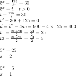 {5}^{x} + \frac{125}{ {5}^{x} } = 30 \\ {5}^{x} = t. \: \: \: \: t 0 \\ t + \frac{125}{t} = 30 \\ {t}^{2} - 30t + 125 = 0 \\ d = {b}^{2} - 4ac = 900 - 4 \times 125 = 400 \\ t1 = \frac{30 + 20}{2} = \frac{50}{2} = 25 \\ t2 = \frac{30 - 20}{2} = \frac{10}{2} = 5 \\ \\ {5}^{x} = 25 \\ x = 2 \\ \\ {5}^{x} = 5 \\ x = 1