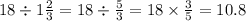 18 \div 1 \frac{2}{3} = 18 \div \frac{5}{3} = 18 \times \frac{3}{5} = 10.8