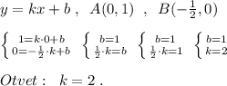 y=kx+b\; ,\; \; A(0,1)\; \; ,\; \; B(-\frac{1}{2},0)\\\\\left \{ {{1=k\cdot 0+b} \atop {0=-\frac{1}{2}\cdot k+b}} \right. \; \left \{ {{b=1} \atop {\frac{1}{2}\cdot k=b}} \right. \; \left \{ {{b=1} \atop {\frac{1}{2}\cdot k=1}} \right. \; \left \{ {{b=1} \atop {k=2}} \right. \\\\Otvet:\; \; k=2\; .