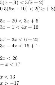 5(x - 4) < 3(x + 2) \\ 0.5(6x - 10) < 2(2x + 8) \\ \\ 5x - 20 < 3x + 6 \\ 3x - 1 < 4x + 16 \\ \\ 5x - 3x < 6 + 20 \\ 3x - 4x < 16 + 1 \\ \\ 2x < 26 \\ - x < 17 \\ \\ x < 13 \\ x - 17