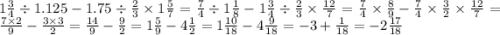 1 \frac{3}{4} \div 1.125 - 1.75 \div \frac{2}{3} \times 1 \frac{5}{7} = \frac{7}{4 } \div 1 \frac{1}{8} - 1 \frac{3}{4} \div \frac{2}{3} \times \frac{12}{7} = \frac{7}{4} \times \frac{8}{9} - \frac{7}{4} \times \frac{3}{2} \times \frac{12}{7} = \frac{7 \times 2}{9} - \frac{3 \times 3}{2} = \frac{14}{9} - \frac{9}{2} = 1 \frac{5}{9} - 4 \frac{1}{2} = 1 \frac{10}{18} - 4 \frac{9}{18} = - 3 + \frac{1}{18} = - 2 \frac{17}{18}